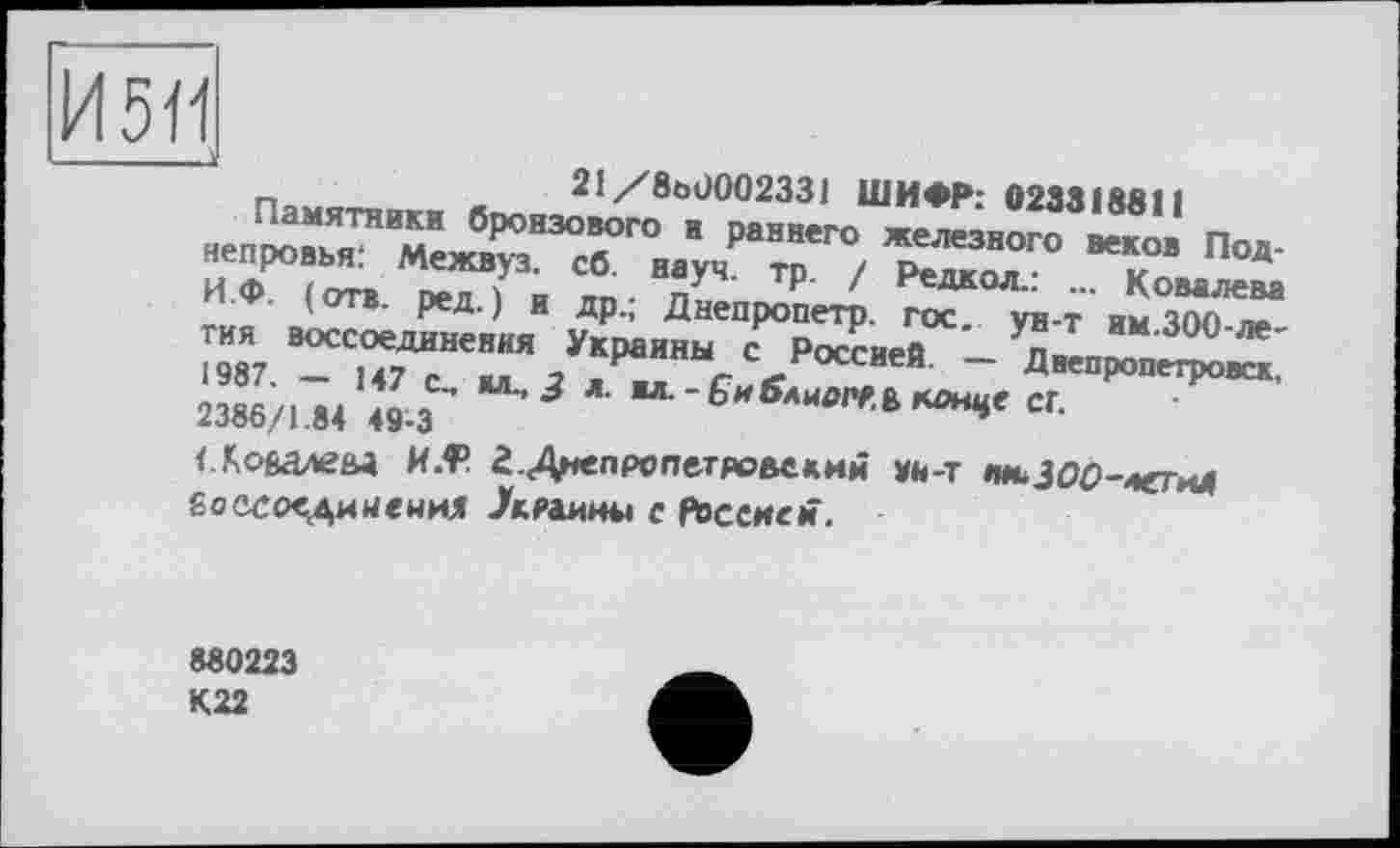 ﻿И511
21/8ö0002331 ШИФР: 02331 Mil
И.Ф. ( отв оел 1 и nn ■ п P- / Редкол....... Ковалева
' и ДР‘’ Днепропетр. ГОС. VH-т им ЧОП де
ГИЯ воссоединения Украины с Россией - n«n^'3°° 1987. — 147 с_ ал з « г «г оссиеи Днепропетровск, 2386/1.84 49-3	К^е СГ.
<Лоеалеы K.f’ г.Днепрспетяовекий УН-Т »WfcJOö-легиЛ Ёоссоединенил лраииы с РосеиеН.
880223 К22